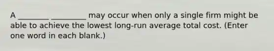 A ________ _________ may occur when only a single firm might be able to achieve the lowest long-run average total cost. (Enter one word in each blank.)