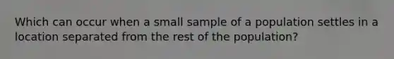 Which can occur when a small sample of a population settles in a location separated from the rest of the population?