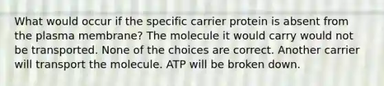 What would occur if the specific carrier protein is absent from the plasma membrane? The molecule it would carry would not be transported. None of the choices are correct. Another carrier will transport the molecule. ATP will be broken down.