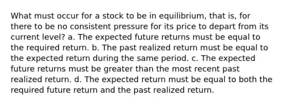 What must occur for a stock to be in equilibrium, that is, for there to be no consistent pressure for its price to depart from its current level? a. The expected future returns must be equal to the required return. b. The past realized return must be equal to the expected return during the same period. c. The expected future returns must be greater than the most recent past realized return. d. The expected return must be equal to both the required future return and the past realized return.