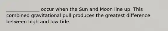 ______________ occur when the Sun and Moon line up. This combined gravitational pull produces the greatest difference between high and low tide.