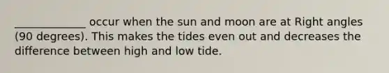 _____________ occur when the sun and moon are at Right angles (90 degrees). This makes the tides even out and decreases the difference between high and low tide.