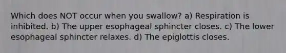 Which does NOT occur when you swallow? a) Respiration is inhibited. b) The upper esophageal sphincter closes. c) The lower esophageal sphincter relaxes. d) The epiglottis closes.