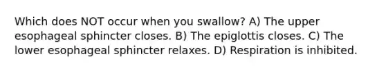 Which does NOT occur when you swallow? A) The upper esophageal sphincter closes. B) The epiglottis closes. C) The lower esophageal sphincter relaxes. D) Respiration is inhibited.