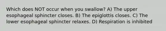 Which does NOT occur when you swallow? A) The upper esophageal sphincter closes. B) The epiglottis closes. C) The lower esophageal sphincter relaxes. D) Respiration is inhibited