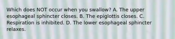 Which does NOT occur when you swallow? A. The upper esophageal sphincter closes. B. The epiglottis closes. C. Respiration is inhibited. D. The lower esophageal sphincter relaxes.