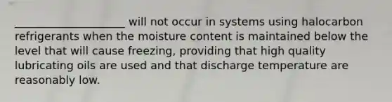 ____________________ will not occur in systems using halocarbon refrigerants when the moisture content is maintained below the level that will cause freezing, providing that high quality lubricating oils are used and that discharge temperature are reasonably low.