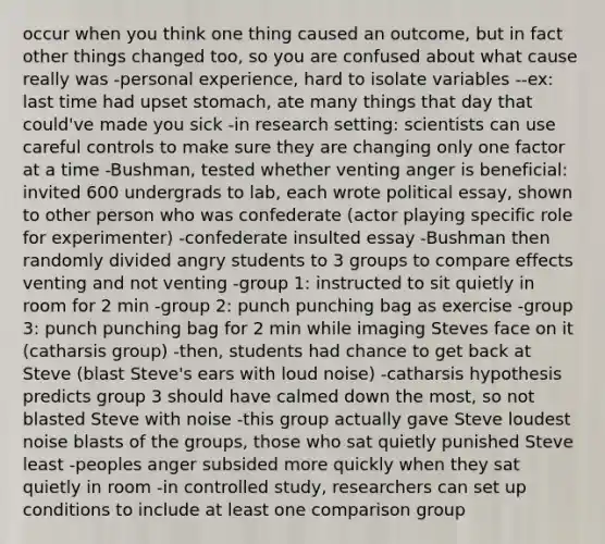 occur when you think one thing caused an outcome, but in fact other things changed too, so you are confused about what cause really was -personal experience, hard to isolate variables --ex: last time had upset stomach, ate many things that day that could've made you sick -in research setting: scientists can use careful controls to make sure they are changing only one factor at a time -Bushman, tested whether venting anger is beneficial: invited 600 undergrads to lab, each wrote political essay, shown to other person who was confederate (actor playing specific role for experimenter) -confederate insulted essay -Bushman then randomly divided angry students to 3 groups to compare effects venting and not venting -group 1: instructed to sit quietly in room for 2 min -group 2: punch punching bag as exercise -group 3: punch punching bag for 2 min while imaging Steves face on it (catharsis group) -then, students had chance to get back at Steve (blast Steve's ears with loud noise) -catharsis hypothesis predicts group 3 should have calmed down the most, so not blasted Steve with noise -this group actually gave Steve loudest noise blasts of the groups, those who sat quietly punished Steve least -peoples anger subsided more quickly when they sat quietly in room -in controlled study, researchers can set up conditions to include at least one comparison group