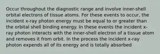 Occur throughout the diagnostic range and involve inner-shell orbital electrons of tissue atoms. For these events to occur, the incident x-ray photon energy must be equal to or greater than the orbital shell binding energy. In these events the incident x-ray photon interacts with the inner-shell electron of a tissue atom and removes it from orbit. In the process the incident x-ray photon expends all of its energy and is totally absorbed