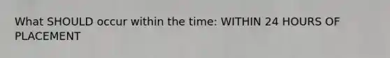 What SHOULD occur within the time: WITHIN 24 HOURS OF PLACEMENT