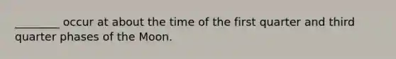 ________ occur at about the time of the first quarter and third quarter phases of the Moon.