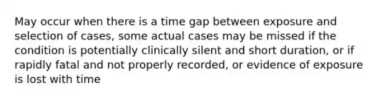 May occur when there is a time gap between exposure and selection of cases, some actual cases may be missed if the condition is potentially clinically silent and short duration, or if rapidly fatal and not properly recorded, or evidence of exposure is lost with time