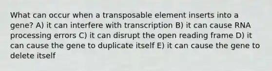 What can occur when a transposable element inserts into a gene? A) it can interfere with transcription B) it can cause RNA processing errors C) it can disrupt the open reading frame D) it can cause the gene to duplicate itself E) it can cause the gene to delete itself