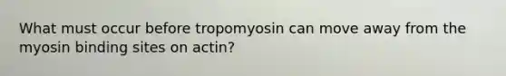 What must occur before tropomyosin can move away from the myosin binding sites on actin?