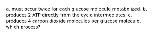 a. must occur twice for each glucose molecule metabolized. b. produces 2 ATP directly from the cycle intermediates. c. produces 4 carbon dioxide molecules per glucose molecule. which process?