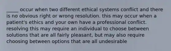 _____ occur when two different ethical systems conflict and there is no obvious right or wrong resolution. this may occur when a patient's ethics and your own have a professional conflict. resolving this may require an individual to choose between solutions that are all fairly pleasant, but may also require choosing between options that are all undesirable