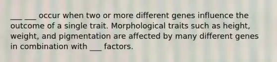 ___ ___ occur when two or more different genes influence the outcome of a single trait. Morphological traits such as height, weight, and pigmentation are affected by many different genes in combination with ___ factors.