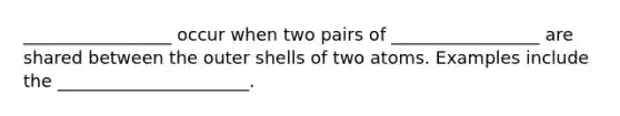 _________________ occur when two pairs of _________________ are shared between the outer shells of two atoms. Examples include the ______________________.