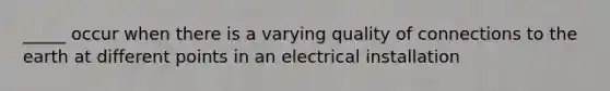 _____ occur when there is a varying quality of connections to the earth at different points in an electrical installation