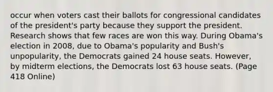 occur when voters cast their ballots for congressional candidates of the president's party because they support the president. Research shows that few races are won this way. During Obama's election in 2008, due to Obama's popularity and Bush's unpopularity, the Democrats gained 24 house seats. However, by midterm elections, the Democrats lost 63 house seats. (Page 418 Online)