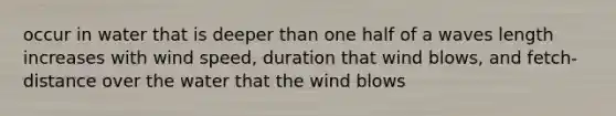 occur in water that is deeper than one half of a waves length increases with wind speed, duration that wind blows, and fetch-distance over the water that the wind blows