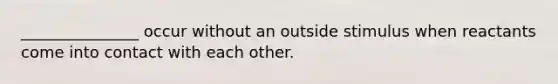 _______________ occur without an outside stimulus when reactants come into contact with each other.