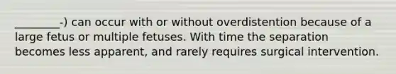 ________-) can occur with or without overdistention because of a large fetus or multiple fetuses. With time the separation becomes less apparent, and rarely requires surgical intervention.