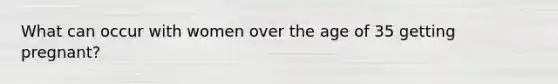 What can occur with women over the age of 35 getting pregnant?