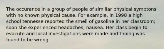 The occurance in a group of people of similiar physical symptons with no known physical cause. For example, in 1998 a high school tennesse reported the smell of gasoline in her classroom; soon she experienced headaches, nausea. Her class begin to evacute and local investigations were made and thoing was found to be wrong