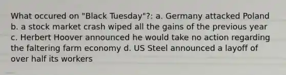 What occured on "Black Tuesday"?: a. Germany attacked Poland b. a stock market crash wiped all the gains of the previous year c. Herbert Hoover announced he would take no action regarding the faltering farm economy d. US Steel announced a layoff of over half its workers