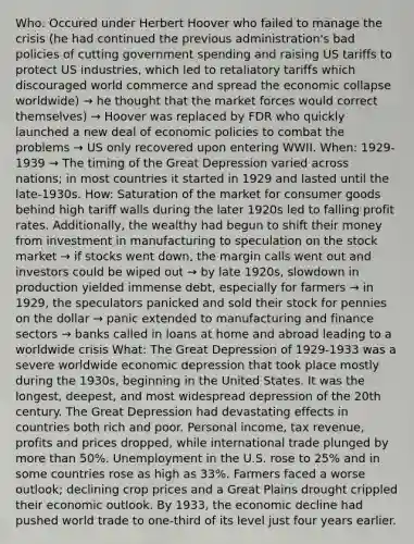 Who: Occured under Herbert Hoover who failed to manage the crisis (he had continued the previous administration's bad policies of cutting government spending and raising US tariffs to protect US industries, which led to retaliatory tariffs which discouraged world commerce and spread the economic collapse worldwide) → he thought that the market forces would correct themselves) → Hoover was replaced by FDR who quickly launched a new deal of economic policies to combat the problems → US only recovered upon entering WWII. When: 1929-1939 → The timing of the Great Depression varied across nations; in most countries it started in 1929 and lasted until the late-1930s. How: Saturation of the market for consumer goods behind high tariff walls during the later 1920s led to falling profit rates. Additionally, the wealthy had begun to shift their money from investment in manufacturing to speculation on the stock market → if stocks went down, the margin calls went out and investors could be wiped out → by late 1920s, slowdown in production yielded immense debt, especially for farmers → in 1929, the speculators panicked and sold their stock for pennies on the dollar → panic extended to manufacturing and finance sectors → banks called in loans at home and abroad leading to a worldwide crisis What: The Great Depression of 1929-1933 was a severe worldwide economic depression that took place mostly during the 1930s, beginning in the United States. It was the longest, deepest, and most widespread depression of the 20th century. The Great Depression had devastating effects in countries both rich and poor. Personal income, tax revenue, profits and prices dropped, while international trade plunged by more than 50%. Unemployment in the U.S. rose to 25% and in some countries rose as high as 33%. Farmers faced a worse outlook; declining crop prices and a Great Plains drought crippled their economic outlook. By 1933, the economic decline had pushed world trade to one-third of its level just four years earlier.