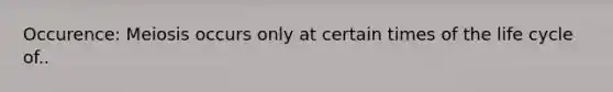 Occurence: Meiosis occurs only at certain times of the life cycle of..