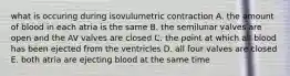 what is occuring during isovulumetric contraction A. the amount of blood in each atria is the same B. the semilunar valves are open and the AV valves are closed C. the point at which all blood has been ejected from the ventricles D. all four valves are closed E. both atria are ejecting blood at the same time