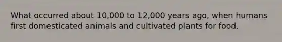 What occurred about 10,000 to 12,000 years ago, when humans first domesticated animals and cultivated plants for food.