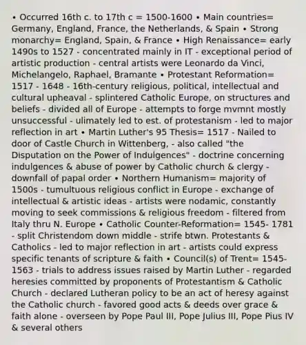 ∙ Occurred 16th c. to 17th c = 1500-1600 ∙ Main countries= Germany, England, France, the Netherlands, & Spain ∙ Strong monarchy= England, Spain, & France ∙ High Renaissance= early 1490s to 1527 - concentrated mainly in IT - exceptional period of artistic production - central artists were Leonardo da Vinci, Michelangelo, Raphael, Bramante ∙ Protestant Reformation= 1517 - 1648 - 16th-century religious, political, intellectual and cultural upheaval - splintered Catholic Europe, on structures and beliefs - divided all of Europe - attempts to forge mvmnt mostly unsuccessful - ulimately led to est. of protestanism - led to major reflection in art ∙ Martin Luther's 95 Thesis= 1517 - Nailed to door of Castle Church in Wittenberg, - also called "the Disputation on the Power of Indulgences" - doctrine concerning indulgences & abuse of power by Catholic church & clergy - downfall of papal order ∙ Northern Humanism= majority of 1500s - tumultuous religious conflict in Europe - exchange of intellectual & artistic ideas - artists were nodamic, constantly moving to seek commissions & religious freedom - filtered from Italy thru N. Europe ∙ Catholic Counter-Reformation= 1545- 1781 - split Christendom down middle - strife btwn. Protestants & Catholics - led to major reflection in art - artists could express specific tenants of scripture & faith ∙ Council(s) of Trent= 1545-1563 - trials to address issues raised by Martin Luther - regarded heresies committed by proponents of Protestantism & Catholic Church - declared Lutheran policy to be an act of heresy against the Catholic church - favored good acts & deeds over grace & faith alone - overseen by Pope Paul III, Pope Julius III, Pope Pius IV & several others