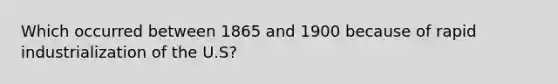 Which occurred between 1865 and 1900 because of rapid industrialization of the U.S?