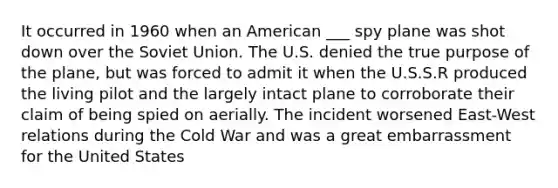 It occurred in 1960 when an American ___ spy plane was shot down over the Soviet Union. The U.S. denied the true purpose of the plane, but was forced to admit it when the U.S.S.R produced the living pilot and the largely intact plane to corroborate their claim of being spied on aerially. The incident worsened East-West relations during the Cold War and was a great embarrassment for the United States