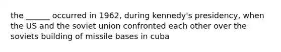 the ______ occurred in 1962, during kennedy's presidency, when the US and the soviet union confronted each other over the soviets building of missile bases in cuba