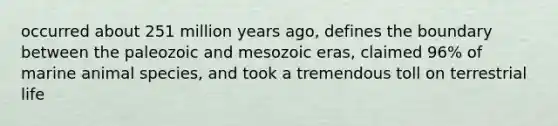 occurred about 251 million years ago, defines the boundary between the paleozoic and mesozoic eras, claimed 96% of marine animal species, and took a tremendous toll on terrestrial life