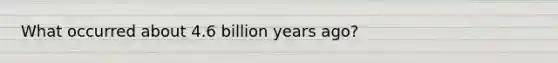 What occurred about 4.6 billion years ago?