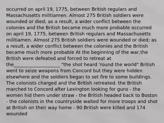 occurred on april 19, 1775, between British regulars and Massachusetts militiamen. Almost 275 British soldiers were wounded or died; as a result, a wider conflict between the colonies and the British became much more probable occurred on april 19, 1775, between British regulars and Massachusetts militiamen. Almost 275 British soldiers were wounded or died; as a result, a wider conflict between the colonies and the British became much more probable At the beginning of the war,the British were defeated and forced to retreat at the____________________ "the shot heard 'round the world" British went to seize weapons from Concord but they were hidden elsewhere and the soldiers began to set fire to some buildings. The colonists charged and the British retreated. the British marched to Concord after Lexington looking for guns - the women hid them under straw - the British headed back to Boston - the colonists in the countryside waited for more troops and shot at British on their way home - 90 British were killed and 174 wounded