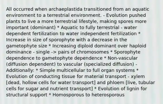 All occurred when archaeplastida transitioned from an aquatic environment to a terrestrial environment. - Evolution pushed plants to live a more terrestrial lifestyle, making spores more important (dominant) * Aquatic to fully terrestrial - water dependent fertilization to water independent fertilization * Increase in size of sporophyte with a decrease in the gametophyte size * Increasing diploid dominant over haploid dominance - single -> pairs of chromosomes * Sporophyte dependence to gametophyte dependence * Non-vascular (diffusion dependent) to vascular (specialized diffusion) - Additionally: * Simple multicellular to full organ systems * Evolution of conducting tissue for material transport - xylem [dead, hollow cells for water transport] and phloem [live, tubular cells for sugar and nutrient transport] * Evolution of lignin for structural support * Homosporous to heterosporous