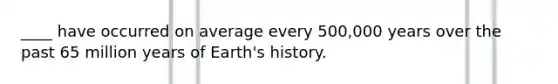 ____ have occurred on average every 500,000 years over the past 65 million years of Earth's history.