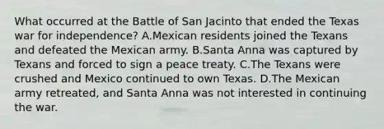 What occurred at the Battle of San Jacinto that ended the Texas war for independence? A.Mexican residents joined the Texans and defeated the Mexican army. B.Santa Anna was captured by Texans and forced to sign a peace treaty. C.The Texans were crushed and Mexico continued to own Texas. D.The Mexican army retreated, and Santa Anna was not interested in continuing the war.