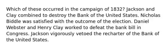 Which of these occurred in the campaign of 1832? Jackson and Clay combined to destroy the Bank of the United States. Nicholas Biddle was satisfied with the outcome of the election. Daniel Webster and Henry Clay worked to defeat the bank bill in Congress. Jackson vigorously vetoed the recharter of the Bank of the United States.