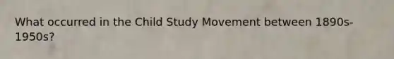 What occurred in the Child Study Movement between 1890s- 1950s?