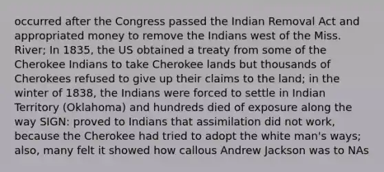 occurred after the Congress passed the Indian Removal Act and appropriated money to remove the Indians west of the Miss. River; In 1835, the US obtained a treaty from some of the Cherokee Indians to take Cherokee lands but thousands of Cherokees refused to give up their claims to the land; in the winter of 1838, the Indians were forced to settle in Indian Territory (Oklahoma) and hundreds died of exposure along the way SIGN: proved to Indians that assimilation did not work, because the Cherokee had tried to adopt the white man's ways; also, many felt it showed how callous Andrew Jackson was to NAs