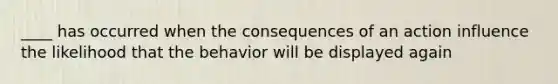 ____ has occurred when the consequences of an action influence the likelihood that the behavior will be displayed again