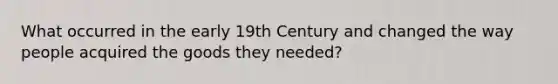 What occurred in the early 19th Century and changed the way people acquired the goods they needed?