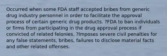 Occurred when some FDA staff accepted bribes from generic drug industry personnel in order to facilitate the approval process of certain generic drug products. ?FDA to ban individuals or firms from participating in the drug approval process if convicted of related felonies. ?Imposes severe civil penalties for any false statements, bribes, failures to disclose material facts and other related offenses.